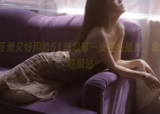 可爱又好用的51吃瓜第一页在线播放，永久永不迷路吃瓜站