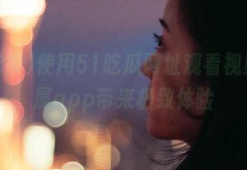 使用51吃瓜网址观看视频,专属app带来极致体验