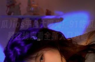 ios平台大曝光！91吃瓜黑料爆料在线观看全新入口攻略