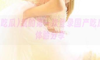 我的第一次登录国产吃瓜网页体验分享