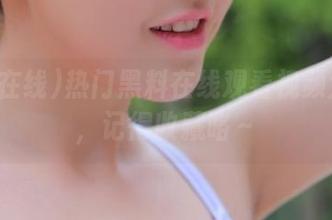 热门黑料在线观看视频大放送，记得收藏咯～